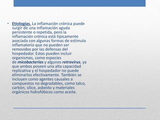 • Etiologías. La inflamación crónica puede 
surgir de una inflamación aguda 
persistente o repetida, pero la 
inflamación crónica está típicamente 
asociada con algunas formas de estímulo 
inflamatorio que no pueden ser 
removidos por las defensas del 
hospedador. Estos pueden incluir 
organismos, como especies 
de micobacterias y algunos retrovirus, ya 
que ambos poseen una alta capacidad 
replicativa y el hospedador no puede 
eliminarlos efectivamente. También se 
incluyen como agentes causales a 
compuestos no degradables, como talco, 
carbón, sílice, asbesto y materiales 
orgánicos hidrofóbicos como aceite. 
 