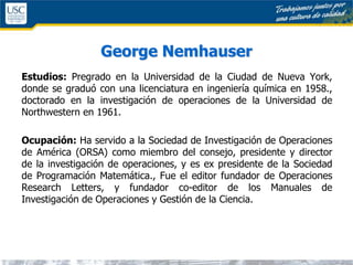 George Nemhauser
Estudios: Pregrado en la Universidad de la Ciudad de Nueva York,
donde se graduó con una licenciatura en ingeniería química en 1958.,
doctorado en la investigación de operaciones de la Universidad de
Northwestern en 1961.
Ocupación: Ha servido a la Sociedad de Investigación de Operaciones
de América (ORSA) como miembro del consejo, presidente y director
de la investigación de operaciones, y es ex presidente de la Sociedad
de Programación Matemática., Fue el editor fundador de Operaciones
Research Letters, y fundador co-editor de los Manuales de
Investigación de Operaciones y Gestión de la Ciencia.
 