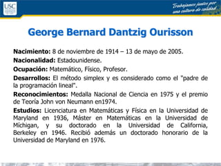 George Bernard Dantzig Ourisson
Nacimiento: 8 de noviembre de 1914 – 13 de mayo de 2005.
Nacionalidad: Estadounidense.
Ocupación: Matemático, Físico, Profesor.
Desarrollos: El método simplex y es considerado como el "padre de
la programación lineal".
Reconocimientos: Medalla Nacional de Ciencia en 1975 y el premio
de Teoría John von Neumann en1974.
Estudios: Licenciatura en Matemáticas y Física en la Universidad de
Maryland en 1936, Máster en Matemáticas en la Universidad de
Míchigan, y su doctorado en la Universidad de California,
Berkeley en 1946. Recibió además un doctorado honorario de la
Universidad de Maryland en 1976.
 