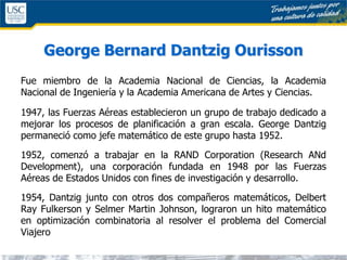 George Bernard Dantzig Ourisson
Fue miembro de la Academia Nacional de Ciencias, la Academia
Nacional de Ingeniería y la Academia Americana de Artes y Ciencias.
1947, las Fuerzas Aéreas establecieron un grupo de trabajo dedicado a
mejorar los procesos de planificación a gran escala. George Dantzig
permaneció como jefe matemático de este grupo hasta 1952.
1952, comenzó a trabajar en la RAND Corporation (Research ANd
Development), una corporación fundada en 1948 por las Fuerzas
Aéreas de Estados Unidos con fines de investigación y desarrollo.
1954, Dantzig junto con otros dos compañeros matemáticos, Delbert
Ray Fulkerson y Selmer Martin Johnson, lograron un hito matemático
en optimización combinatoria al resolver el problema del Comercial
Viajero
 