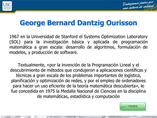 George Bernard Dantzig Ourisson
1967 en la Universidad de Stanford el Systems Optimization Laboratory
(SOL) para la investigación básica y aplicada de programación
matemática a gran escala: desarrollo de algoritmos, formulación de
modelos, y producción de software.
Textualmente, «por la invención de la Programación Lineal y el
descubrimiento de métodos que condujeron a aplicaciones científicas y
técnicas a gran escala de los problemas importantes de logística,
planificación y optimización de redes, y por el empleo de ordenadores
para hacer un uso eficiente de la teoría matemática descubierta», le
fue concedida en 1975 la Medalla Nacional de Ciencias en la disciplina
de matemáticas, estadística y computación
 