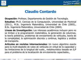 Claudio Contardo
Ocupación: Profesor, Departamento de Gestión de Tecnología.
Estudios: Ph.D. Ciencias de la Computación, Universidad de Montreal
(2011)., M.Sc. Ingeniería Matemática, Universidad de Chile (2005).,
B.Sc. Ingeniería Matemática, Universidad de Chile (2004).
Líneas de Investigación: Los intereses académicos incluyen pero no
se limitan a la programación matemática, la generación de columnas,
la teoría poliédrica, problemas de enrutamiento de vehículos, teoría de
la complejidad, la optimización discreta y continua, logística y análisis
de transporte.
Artículos en revistas internacionales: Un nuevo algoritmo exacto
para la multi-depósito de ruteo de vehículos en virtud de la capacidad y
las limitaciones de la longitud del vuelo., metaheurístico basado en ILP
para el problema de la localización de enrutamiento capacitados.,
 