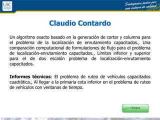 Claudio Contardo
Un algoritmo exacto basado en la generación de cortar y columna para
el problema de la localización de enrutamiento capacitados., Una
comparación computacional de formulaciones de flujo para el problema
de localización-enrutamiento capacitados., Límites inferior y superior
para el de dos escalón problema de localización-enrutamiento
capacitados.
Informes técnicos: El problema de ruteo de vehículos capacitados
cuadrática., Al llegar a la primaria cota inferior en el problema de ruteo
de vehículos con ventanas de tiempo.
 