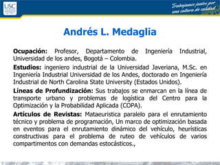 Andrés L. Medaglia
Ocupación: Profesor, Departamento de Ingeniería Industrial,
Universidad de los andes, Bogotá – Colombia.
Estudios: ingeniero industrial de la Universidad Javeriana, M.Sc. en
Ingeniería Industrial Universidad de los Andes, doctorado en Ingeniería
Industrial de North Carolina State University (Estados Unidos).
Líneas de Profundización: Sus trabajos se enmarcan en la línea de
transporte urbano y problemas de logística del Centro para la
Optimización y la Probabilidad Aplicada (COPA).
Artículos de Revistas: Mataeuristica paralelo para el enrutamiento
técnico y problema de programación, Un marco de optimización basada
en eventos para el enrutamiento dinámico del vehículo, heurísticas
constructivas para el problema de ruteo de vehículos de varios
compartimentos con demandas estocásticos.,
 