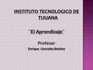 INSTITUTO TECNOLOGICO DE TIJUANA ¨El Aprendizaje¨ Profesor Enrique  Gonzales Benitez 