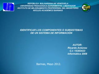 REPÚBLICA BOLIVARIANA DE VENEZUELA
   UNIVERSIDAD PEDAGÓGICA EXPERIMENTAL LIBERTADOR
INSTITUTO DE MEJORAMIENTO PROFESIONAL DEL MAGISTERIO
              NÚCLEO ACADÉMICO BARINAS




  IDENTIFICAR LOS COMPONENTES O SUBSISTEMAS
          DE UN SISTEMA DE INFORMACIÓN



                                               AUTOR:
                                          Ricardo Antúnez
                                            C.I: 15383423
                                          Informática 2008



                Barinas, Mayo 2012.
 