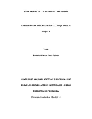 MAPA MENTAL DE LOS MEDIOS DE TRANSMISIÓN 
SANDRA MILENA SANCHEZ TRUJILLO, Código 30.505.31 
Grupo: A 
Tutor: 
Ernesto Orlando Parra Cañón 
UNIVERSIDAD NACIONAL ABIERTA Y A DISTANCIA UNAD 
ESCUELA SOCIALES, ARTES Y HUMANIDADES – ECSAH 
PROGRAMA DE PSICOLOGIA 
Florencia, Septiembre 12 del 2014 
 