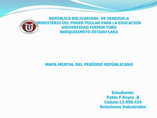 REPÚBLICA BOLIVARIANA DE VENEZUELA
MINISTERIO DEL PODER POULAR PARA LA EDUCACION
           UNIVERSIDAD FERMIN TORO
          BARQUISIMETO-ESTADO LARA




   MAPA MENTAL DEL PERÍODO REPÚBLICANO




                                 Estudiante:
                              Pablo F.Reyes .B
                             Cedula:13.990.424
                           Relaciones Industriales
 
