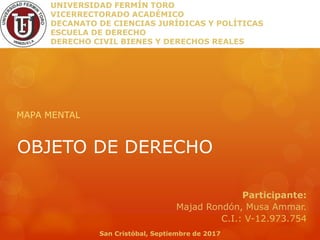 OBJETO DE DERECHO
MAPA MENTAL
UNIVERSIDAD FERMÍN TORO
VICERRECTORADO ACADÉMICO
DECANATO DE CIENCIAS JURÍDICAS Y POLÍTICAS
ESCUELA DE DERECHO
DERECHO CIVIL BIENES Y DERECHOS REALES
Participante:
Majad Rondón, Musa Ammar.
C.I.: V-12.973.754
San Cristóbal, Septiembre de 2017
 
