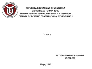 TEMA 2
REPUBLICA BOLIVARIANA DE VENEZUELA
UNIVERSIDAD FERMIN TORO
SISTEMA INTERACTIVO DE APRENDIZAJE A DISTANCIA
CATEDRA DE DERECHO CONSTITUCIONAL VENEZOLANO I
BETSY BUSTOS DE ALIFANOW
10,727,290
Mayo, 2015
 
