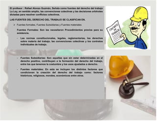 El profesor : Rafael Alonzo Guzmán, Señala como fuentes del derecho del trabajo
La Ley, en sentido amplio, las convenciones colectivas y las decisiones arbitrales
dictadas para resolver conflictos colectivos.
LAS FUENTES DEL DERECHO DEL TRABAJO SE CLASIFICAN EN.
 Fuentes formales, Fuentes Subsidiarias y Fuentes materiales
Fuentes Formales: Son las necesitaron Procedimientos previos para su
existencia.
- Las normas constitucionales, legales, reglamentarias, los derechos
sobre materia del trabajo, las convenciones colectivas y los contratos
individuales de trabajo.
- Fuentes Subsidiarias: Son aquellas que sin estar determinadas en el
derecho positivo, contribuyen a la formación del derecho del trabajo,
entre los que tenemos la costumbre y los usos ajustados a derecho.
- Fuentes materiales: En esta se incluyen los distintos factores que
condicionan la creación del derecho del trabajo como: factores
históricos, religiosos, morales, económicos entre otros.
 