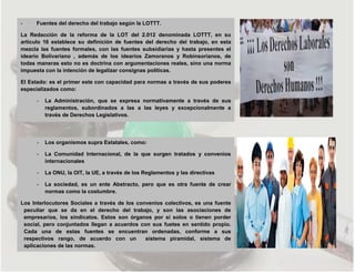 - Fuentes del derecho del trabajo según la LOTTT.
La Redacción de la reforma de la LOT del 2.012 denominada LOTTT, en su
articulo 16 establece su definición de fuentes del derecho del trabajo, en esta
mezcla las fuentes formales, con las fuentes subsidiarias y hasta presentes el
ideario Bolivariano , además de los idearios Zamoranos y Robinsorianos, de
todas maneras esto no es doctrina con argumentaciones reales, sino una norma
impuesta con la intención de legalizar consignas políticas.
El Estado: es el primer este con capacidad para normas a través de sus poderes
especializados como:
- La Administración, que se expresa normativamente a través de sus
reglamentos, subordinados a las a las leyes y excepcionalmente a
través de Derechos Legislativos.
- Los organismos supra Estatales, como:
- La Comunidad Internacional, de la que surgen tratados y convenios
internacionales
- La ONU, la OIT, la UE, a través de los Reglamentos y las directivas
- La sociedad, es un ente Abstracto, pero que es otra fuente de crear
normas como la costumbre.
Los Interlocutores Sociales a través de los convenios colectivos, es una fuente
peculiar que se da en el derecho del trabajo, y son las asociaciones de
empresarios, los sindicatos. Estos son órganos por si solos o tienen porder
social, pero conjuntados llegan a acuerdos con sus fuetes en sentido propio.
Cada una de estas fuentes se encuentran ordenadas, conforme a sus
respectivos rango, de acuerdo con un sistema piramidal, sistema de
aplicaciones de las normas.
 
