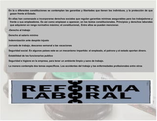 En la s diferentes constituciones se contemplan las garantías y libertades que tienen los individuos, y la protección de que
gozan frente al Estado.
En ellas han comenzado a incorporarse derechos sociales que regulan garantías mínimas asegurables para los trabajadores y
frente a sus empleadores. Es asi como empiezan a aparecer, en los textos constitucionales. Principios y derechos laborales
que adquieren en rango normativo máximo; el constitucional,. Entre ellos se pueden mencionar.
-Derecho al trabajo
Derecho al salario mínimo
Indemnización ante despido injusto
Jornada de trabajo, descanso semanal a las vacaciones
Seguridad social. En algunos países este es un mecanismo impartido: el empleado, el patrono y el estado aportan dinero.
Estabilidad de los funcionarios publico
Seguridad e higiene en la empresa, para tener un ambiente limpio y sano de trabajo.
La manera contempla dos temas específicos. Los accidentes del trabajo y las enfermedades profesionales entre otros
 