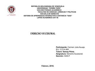 REPÚBLICA BOLIVARIANA DE VENEZUELA
UNIVERSIDAD “FERMÍN TORO”
VICE-RECTORADO ACADÉMICO
FACULTAD DE CIENCIAS JURÍDICAS Y POLÍTICAS
ESCUELA DE DERECHO
SISTEMA DE APRENDIZAJE INTERACTIVO A DISTANCIA “SAIA”
LAPSO ACADÉMICO 2017-B
Participante: Carmen Julia Asuaje.
C.I. 13.314.464
Tutora: Samay Pérez.
Asignatura: Derecho Sucesoral.
Sección: SAIA F
Febrero, 2018.
DERECHO SUCESORAL
 