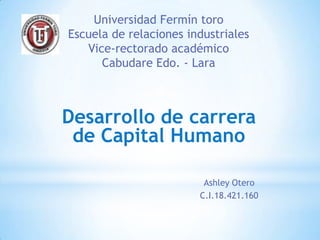 Universidad Fermín toro
Escuela de relaciones industriales
   Vice-rectorado académico
      Cabudare Edo. - Lara



Desarrollo de carrera
 de Capital Humano

                         Ashley Otero
                        C.I.18.421.160
 