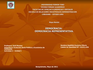 Mapa Mental DEMOCRACIA:  DEMOCRACIA REPRESENTATIVA. UNIVERSIDAD FERMIN TORO VICERECTORADO ACADEMICO FACULTAD DE CIENCIAS ECONOMICAS Y SOCIALES ESCUELA DE RELACIONES INDUSTRIALES/ADMINISTRACION CABUDARE – ESTADO LARA Profesora: Enid Moreno Asignatura: Evolución Socio Política y Económica de Venezuela Actividad 2 – Unidad I Nombre/Apellido:Verónica Viloria Cedula de Identidad Nº: 10.012.456 Barquisimeto, Mayo de 2011 