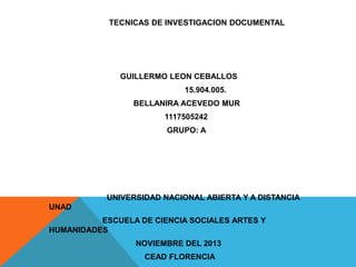 TECNICAS DE INVESTIGACION DOCUMENTAL

GUILLERMO LEON CEBALLOS
15.904.005.
BELLANIRA ACEVEDO MUR

1117505242
GRUPO: A

UNIVERSIDAD NACIONAL ABIERTA Y A DISTANCIA
UNAD
ESCUELA DE CIENCIA SOCIALES ARTES Y
HUMANIDADES
NOVIEMBRE DEL 2013
CEAD FLORENCIA

 