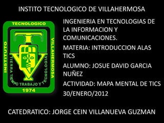 INSTITO TECNOLOGICO DE VILLAHERMOSA
               INGENIERIA EN TECNOLOGIAS DE
               LA INFORMACION Y
               COMUNICACIONES.
               MATERIA: INTRODUCCION ALAS
               TICS
               ALUMNO: JOSUE DAVID GARCIA
               NUÑEZ
               ACTIVIDAD: MAPA MENTAL DE TICS
               30/ENERO/2012

CATEDRATICO: JORGE CEIN VILLANUEVA GUZMAN
 