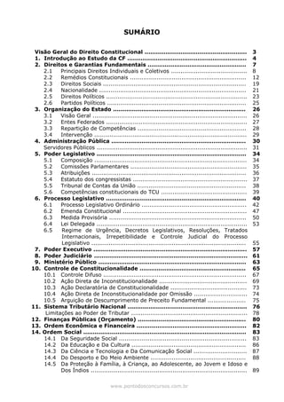 SUMÁRIO
Visão Geral do Direito Constitucional ......................................................
1. Introdução ao Estudo da CF ...............................................................
2. Direitos e Garantias Fundamentais ....................................................
2.1 Principais Direitos Individuais e Coletivos ........................................
2.2 Remédios Constitucionais .............................................................
2.3 Direitos Sociais ...........................................................................
2.4 Nacionalidade .............................................................................
2.5 Direitos Políticos ..........................................................................
2.6 Partidos Políticos .........................................................................
3. Organização do Estado ......................................................................
3.1 Visão Geral .................................................................................
3.2 Entes Federados ..........................................................................
3.3 Repartição de Competências .........................................................
3.4 Intervenção ................................................................................
4. Administração Pública .......................................................................
Servidores Públicos ...............................................................................
5. Poder Legislativo ...............................................................................
5.1 Composição ................................................................................
5.2 Comissões Parlamentares .............................................................
5.3 Atribuições .................................................................................
5.4 Estatuto dos congressistas ............................................................
5.5 Tribunal de Contas da União .........................................................
5.6 Competências constitucionais do TCU .............................................
6. Processo Legislativo ..........................................................................
6.1 Processo Legislativo Ordinário .......................................................
6.2 Emenda Constitucional .................................................................
6.3 Medida Provisória ........................................................................
6.4 Lei Delegada ...............................................................................
6.5 Regime de Urgência, Decretos Legislativos, Resoluções, Tratados
Internacionais, Irrepetibilidade e Controle Judicial do Processo
Legislativo .................................................................................
7. Poder Executivo .................................................................................
8. Poder Judiciário .................................................................................
9. Ministério Público ..............................................................................
10. Controle de Constitucionalidade ........................................................
10.1 Controle Difuso ...........................................................................
10.2 Ação Direta de Inconstitucionalidade ..............................................
10.3 Ação Declaratória de Constitucionalidade ........................................
10.4 Ação Direta de Inconstitucionalidade por Omissão ............................
10.5 Arguição de Descumprimento de Preceito Fundamental ....................
11. Sistema Tributário Nacional ...............................................................
Limitações ao Poder de Tributar .............................................................
12. Finanças Públicas (Orçamento) .........................................................
3
4
7
8
12
19
21
23
25
26
26
27
28
29
30
31
34
34
35
36
37
38
39
40
42
47
50
53
55
57
61
63
65
67
69
73
74
75
76
78
80
13. Ordem Econômica e Financeira ..........................................................
14. Ordem Social ......................................................................................
14.1 Da Seguridade Social ...................................................................
14.2 Da Educação e Da Cultura ............................................................
14.3 Da Ciência e Tecnologia e Da Comunicação Social ............................
14.4 Do Desporto e Do Meio Ambiente ..................................................
14.5 Da Proteção à Família, à Criança, ao Adolescente, ao Jovem e Idoso e
Dos Índios ..................................................................................
82
83
83
86
87
88
89
www.pontodosconcursos.com.br
 