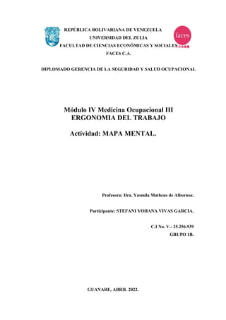 REPÚBLICA BOLIVARIANA DE VENEZUELA
UNIVERSIDAD DEL ZULIA
FACULTAD DE CIENCIAS ECONÓMICAS Y SOCIALES
FACES C.A.
DIPLOMADO GERENCIA DE LA SEGURIDAD Y SALUD OCUPACIONAL
Módulo IV Medicina Ocupacional III
ERGONOMIA DEL TRABAJO
Actividad: MAPA MENTAL.
Profesora: Dra. Yasmila Matheus de Albornoz.
Participante: STEFANI YOHANA VIVAS GARCIA.
C.I No. V.- 25.256.939
GRUPO 1B.
GUANARE, ABRIL 2022.
 