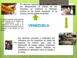 En algunas regiones de la costa, donde
fue determinante el trabajo de los
africanos, se evidencia el mestizaje
cultural en las fiestas populares, en la
música y en los golpes de tambor.
Sus técnicas, procesos y materiales son
utilizados por los artesanos en todas las
regiones de nuestro país, para la
fabricación de cestas, tejidos, cerámicas,
alfarería y otros objetos. Además, se
manifiesta en alimentos como el casabe y
la arepa.
la cultura española está presente
en el lenguaje, en la religión, en
la gastronomía, en la
arquitectura, en la música y en
las tradiciones populares como la
paradura y las fiestas de san
Benito.
VENEZUELA
 