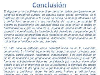 El deporte es una actividad que el ser humano realiza principalmente con
objetivos recreativos aunque en algunos casos puede convertirse en la
profesión de una persona si la misma se dedica de manera intensiva a ella
y perfecciona su técnica y sus resultados de manera permanente. El
deporte es básicamente una actividad física que hace entrar al cuerpo en
funcionamiento y que lo saca de su estado de reposo frente al cual se
encuentra normalmente. La importancia del deporte es que permite que la
persona ejercite su organismo para mantenerlo en un buen nivel físico así
como también le permite relajarse, distenderse, despreocuparse de la
rutina, liberar tensión y, además, divertirse.
En este caso la Natación como actividad física no es la excepción,
compromete 5 sistemas importantes de cuerpo humano: osteomuscular,
nervioso, cardiovascular, respiratorio, inmunológico. Y de ellos derivan un
sin fin de beneficios que proporcionan estabilidad emocional y física. Esta
forma de entrenamiento físico es considerada por muchos como ideal
debido a que en el momento en que la realizamos la densidad del cuerpo
es muy similar a la del agua, por lo que tenemos una menor incidencia de
impactos y presiones sobre los músculos, huesos y articulaciones,
 