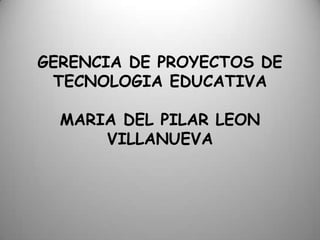 GERENCIA DE PROYECTOS DE
TECNOLOGIA EDUCATIVA
MARIA DEL PILAR LEON
VILLANUEVA
 