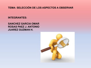 TEMA: SELECCIÓN DE LOS ASPECTOS A OBSERVAR


INTEGRANTES:

SANCHEZ GARCIA OMAR
ROSAS PAEZ J. ANTONIO
JUAREZ GUZMAN H.
 