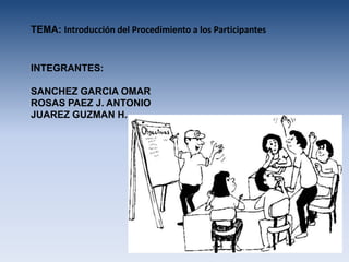 TEMA: Introducción del Procedimiento a los Participantes


INTEGRANTES:

SANCHEZ GARCIA OMAR
ROSAS PAEZ J. ANTONIO
JUAREZ GUZMAN H.
 