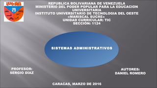 REPUBLICA BOLIVARIANA DE VENEZUELA
MINISTERIO DEL PODER POPULAR PARA LA EDUCACION
UNIVERSITARIA
INSTITUTO UNIVERSITARIO DE TECNOLOGIA DEL OESTE
«MARISCAL SUCRE»
UNIDAD CURRICULAR: TIC
SECCIÓN: 1124
PROFESOR:
SERGIO DÍAZ
AUTORES:
DANIEL ROMERO
CARACAS, MARZO DE 2016
SISTEMAS ADMINISTRATIVOS
 