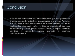 Conclusión
El estudio de mercado es una herramienta útil que nos ayuda en el
proceso para poder establecer una empresa o proyecto. Para que
esto se lleve a cabo exitosamente se deben realizar los pasos
establecidos para poder saber el tipo de mercado al que nos
enfrentamos y como poder hacerle frente y lograr nuestros
objetivos y emprender nuestro proyecto o empresa
satisfactoriamente.