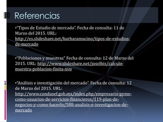 •“Tipos de Estudio de mercado”. Fecha de consulta: 11 de
Marzo del 2015. URL:
http://es.slideshare.net/barbaramucino/tipos-de-estudios-
de-mercado
•“Poblaciones y muestras” Fecha de consulta: 12 de Marzo del
2015. URL: http://www.slideshare.net/joselbis/calculo-
muestra-poblacion-finita-nvo
•“Análisis e investigación del mercado”. Fecha de consulta: 12
de Marzo del 2015. URL:
http://www.condusef.gob.mx/index.php/empresario-pyme-
como-usuarios-de-servicios-financieros/119-plan-de-
negocios-y-como-hacerlo/588-analisis-e-investigacion-de-
mercado
Referencias