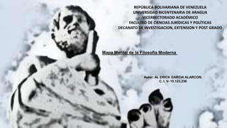 Mapa Mental de la Filosofía Moderna
REPÚBLICA BOLIVARIANA DE VENEZUELA
UNIVERSIDAD BICENTENARIA DE ARAGUA
VICERRECTORADO ACADÉMICO
FACULTAD DE CIENCIAS JURÍDICAS Y POLÍTICAS
DECANATO DE INVESTIGACION, EXTENSION Y POST GRADO
Autor: AL ERICK GARCIA ALARCON.
C. I. V- 15.123.236
 