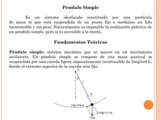 Péndulo Simple
Es un sistema idealizado constituido por una partícula
de masa m que está suspendida de un punto fijo o mediante un hilo
inextensible y sin peso. Naturalmente es imposible la realización práctica de
un péndulo simple, pero si es accesible a la teoría.
Fundamentos Teóricos
Péndulo simple: sistema mecánico que se mueve en un movimiento
oscilatorio. Un péndulo simple se compone de una masa puntual m
suspendida por una cuerda ligera supuestamente inextensible de longitud L,
donde el extremo superior de la cuerda está fijo:
 