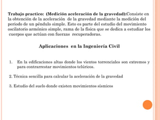 Trabajo practico: (Medición aceleración de la gravedad):Consiste en
la obtención de la aceleración de la gravedad mediante la medición del
periodo de un péndulo simple. Esto es parte del estudio del movimiento
oscilatorio armónico simple, rama de la física que se dedica a estudiar los
cuerpos que actúan con fuerzas recuperadoras.
Aplicaciones en la Ingeniería Civil
1. En la edificaciones altas donde los vientos torrenciales son extremos y
para contrarrestar movimientos telúricos.
2. Técnica sencilla para calcular la aceleración de la gravedad
3. Estudio del suelo donde existen movimientos sísmicos
 