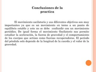 Conclusiones de la
practica
El movimiento oscilatorio y sus diferentes objetivos son muy
importantes ya que es un movimiento en torno a un punto de
equilibrio estable y este no se debe confundir con un movimiento
periódico. De igual forma el movimiento Oscilatorio nos permite
estudiar la aceleración, la fuerza de gravedad y el comportamiento
de los cuerpos que actúan como fuerzas recuperadoras. El periodo
del péndulo solo depende de la longitud de la cuerda y el valor de la
gravedad.
 