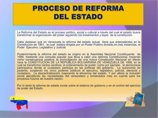 La Reforma del Estado es el proceso político, social y cultural a través del cual el estado busca
transformar la organización del poder siguiendo los lineamientos y leyes de la constitución.
Cabe destacar que en Venezuela la reforma del estado actual tiene sus antecedentes en la
Constitución de 1961, la cual estaba dirigida por un Poder Publico dividido en tres instancias, el
Poder Ejecutivo, Legislativo y Judicial.
Posteriormente la reforma del estado se origino en la Asamblea Nacional Constituyente de
1999, mediante una consulta popular que lleva a cabo una reforma Constitucional, trayendo
como consecuencia positiva; la promulgación de una nueva Constitución Nacional en efecto
nace la CONSTITUCION DE LA REPUBLICA BOLIVARIANA DE VENEZUELA DE 1999, en la
cual se transforma ciertos cambios; el ordenamiento de poder; como por ejemplo , la democracia
participativa donde el ciudadano participa en las políticas del gobierno. La autonomía de
poderes; surgiendo los cinco poderes públicos el ejecutivo, legislativo, judicial, electoral y
ciudadano. La descentralización mejorando la eficiencia del estado. Y por ultimo la inclusión
social atendiendo las necesidades del venezolano y tomándolos mas en cuenta para los
proyectos futuros de nuestra nación.
Por lo tanto la reforma de estado incide sobre el sistema de gobierno y en el control del ejercicio
de poder del Estado.
.