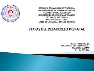REPÚBLICA BOLIVARIANA DE VENEZUELA
UNIVERSIDAD BICENTENARIA DE ARAGUA
VICERRECTORADO ACADÉMICO
DECANATO DE EDUCACION A DISTANCIA
ESCUELA DE PSICOLOGIA
AULA VIRTUAL EXTERNA
VALLE DE LA PASCUA.-ESTADO GUARICO
ETAPAS DEL DESARROLLO
PRENATAL
Curso: PRACTICA DE
PSICOLOGIA DEL DESARROLLO I
FRANKLIN GUZMAN
C.I.: 14.395.280
Valle de la Pascua, Marzo 2017
 
 