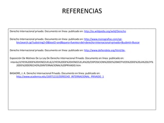 REFERENCIAS
Derecho Internacional privado. Documento en línea: publicado en: http://es.wildpedia.org/wild/Derecho
Derecho Internacional privado. Documento en línea: publicado en: http://www.monografias.com/cgi-
bin/search.cgi?substring2=0&bool2=and&query=fuentes+del+derecho+internacional+privado+&submit=Buscar
Derecho Internacional privado. Documento en línea: publicado en: http://www.defiendete.org/html/de-
Exposición De Motivos De La Ley De Derecho Internacional Privado. Documento en línea: publicado en:
interés/LEYES%20DE%20VENEZUELA/LEYES%20DE%20VENEZUELA%20I/EXPOSICION%20DE%20MOTIVOS%20DE%20LA%20LEY%
20DE%20DERECHO%20INTERNACIONAL%20PRIVADO.htm
BASADRE, J. A. Derecho Internacional Privado. Documento en línea: publicado en:
http://www.academia.edu/16971215/DERECHO_INTERNACIONAL_PRIVADO_1
 
