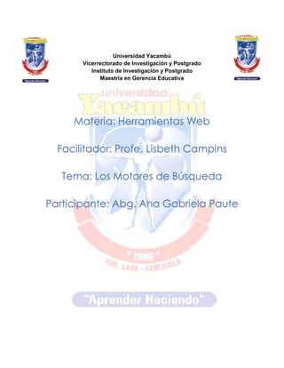 Universidad Yacambú
Vicerrectorado de Investigación y Postgrado
Instituto de Investigación y Postgrado
Maestría en Gerencia Educativa
Materia: Herramientas Web
Facilitador: Profe. Lisbeth Campins
Tema: Los Motores de Búsqueda
Participante: Abg. Ana Gabriela Paute