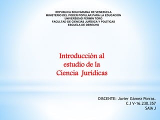 REPUBLICA BOLIVARIANA DE VENEZUELA
MINISTERIO DEL PODER POPULAR PARA LA EDUCACIÓN
UNIVERSIDAD FERMÍN TORO
FACULTAD DE CIENCIAS JURÍDICA Y POLÍTICAS
ESCUELA DE DERECHO
Introducción al
estudio de la
Ciencia Jurídicas
DISCENTE: Javier Gámez Porras.
C.I V-16.230.357
SAIA J
 