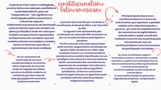 foi um movimento de
construção de um novo
constitucionalismo na america
latina ,expressão de uma luta
ampla de negação dos efeitos
perversos do direito moderno no
continente,que não se deu de
uma vez e ainda esta e processo
de desenvolvimento
Importante frisar sobre a realidade da
america latina marcada pelo colonialismo
e pela dependência ,pois sua
´´independencia ´´ não significou sua
emancipação política,economica e
cultural da espanha
Infelizmente esse processo de dominação
cultural colonial repercutiu também no
plano jus filosófico tendo em vista que
modelos europeus foram reproduzidos
acriticamente sem considerar que tais
modelos estavam associados a modelos
locais e a interesses que não se
aproximavam da nossa realidade
A primeira fase teria tido por resultado as
Constituições do Brasil de 1988 e a da Colombia
de 1991
-O segundo ciclo representado pela
constituição da venezuela 1999 caracteriza-se
por um constitucionalismo partivipativo e
pluralista
-Por fim o terceiro ciclo seria representado
pelas recentes vanguardistas constituição do
Equador 2008 e da Bolívia em 2009 ,cujas
novidades incluem um constitucionalismo
plurinacional comunitário identificado com um
paradigma não universal e único de estado de
direito ,reconhecedor das coexistências de
experiencias de sociedades interculturais e
com práticas de pluralismo igualitário
jurisdicional , de forma a conviverem
instancias legais diversas em igual hierarquia-
jurisdição ordinária estatal e jurisdição
indigena/camponesa
constitucionalismo
latinoamericano
Principal aposta desse novo
constitucionalismo é a bsuca de
instrumentos que reponham a perdida
relação entre soberania popular e
governo , por meio do estabelecimento
de mecanismos de legitimidade e
controle sobre o poder constituído
mediante novas formas de participação
vinculantes por sua vez
constitucionalizam varis instrumentos
de participação vinculante
As novas constituições negam o
nominalismo anterior e proclamam o caráter
normativo e superior da constituição frene ao
resto do ordenamento jurídico aprofundando
o controle concentrado de
constitucionalidade ao lado existente do
controle difuso
O novo constitucionalismo apresentam
originalidade,amplitude ,complexidade e
rigidez
.
 