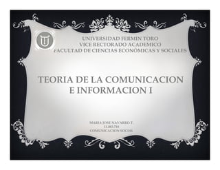 UNIVERSIDAD FERMIN TORO 
VICE RECTORADO ACADEMICO 
FACULTAD DE CIENCIAS ECONÓMICAS Y SOCIALES 
TEORIA DE LA COMUNICACION 
E INFORMACION I 
MARIA JOSE NAVARRO T. 
11.083.718 
COMUNICACION SOCIAL 
 