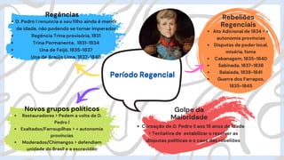 D. Pedro I renuncia e seu filho ainda é menor
de idade, não podendo se tornar imperador
Regência Trina provisória, 1831
Trina Permanente, 1831-1834
Una de Feijó, 1835-1837
Una de Araújo Lima, 1837-1840
Regências
Período Regencial
Período Regencial
Restauradores > Pedem a volta de D.
Pedro I
Exaltados/Farroupilhas > + autonomia
províncias
Moderados/Chimangos > defendiam
unidade do Brasil e a escravidão
Novos grupos políticos
Ato Adicional de 1834 > +
autonomia províncias
Disputas de poder local,
miséria, fome
Cabanagem, 1835-1840
Sabinada, 1837-1838
Balaiada, 1838-1841
Guerra dos Farrapos,
1835-1845
Rebeliões
Regenciais
Golpe da
Maioridade
Coroação de D. Pedro II aos 15 anos de idade
> Tentativa de estabilizar e resolver as
disputas políticas e o caos das rebeliões
 