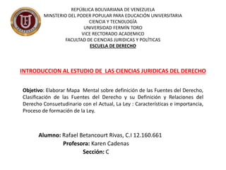Alumno: Rafael Betancourt Rivas, C.I 12.160.661
Profesora: Karen Cadenas
Sección: C
INTRODUCCION AL ESTUDIO DE LAS CIENCIAS JURIDICAS DEL DERECHO
REPÚBLICA BOLIVARIANA DE VENEZUELA
MINSTERIO DEL PODER POPULAR PARA EDUCACIÓN UNIVERSITARIA
CIENCIA Y TECNOLOGÍA
UNIVERSIDAD FERMÍN TORO
VICE RECTORADO ACADEMICO
FACULTAD DE CIENCIAS JURIDICAS Y POLÍTICAS
ESCUELA DE DERECHO
Objetivo: Elaborar Mapa Mental sobre definición de las Fuentes del Derecho,
Clasificación de las Fuentes del Derecho y su Definición y Relaciones del
Derecho Consuetudinario con el Actual, La Ley : Características e importancia,
Proceso de formación de la Ley.
 