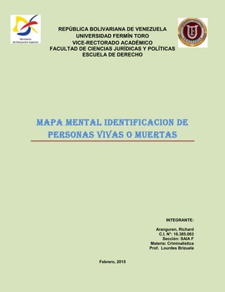 REPÚBLICA BOLIVARIANA DE VENEZUELA
UNIVERSIDAD FERMÍN TORO
VICE-RECTORADO ACADÉMICO
FACULTAD DE CIENCIAS JURÍDICAS Y POLÍTICAS
ESCUELA DE DERECHO
MAPA MENTAL IDENTIFICACION DE
PERSONAS VIVAS O MUERTAS
INTEGRANTE:
Aranguren, Richard
C.I. N°: 16.385.063
Sección: SAIA F
Materia: Criminalística
Prof. Lourdes Brizuela
Febrero, 2015
 
