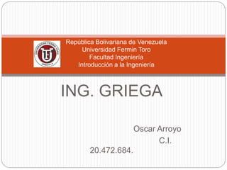 ING. GRIEGA
Oscar Arroyo
C.I. 20.472.684.
República Bolivariana de Venezuela
Universidad Fermin Toro
Facultad Ingeniería
Introducción a la Ingeniería
 