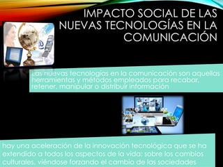IMPACTO SOCIAL DE LAS 
NUEVAS TECNOLOGÍAS EN LA 
COMUNICACIÓN 
Las nuevas tecnologías en la comunicación son aquellas 
herramientas y métodos empleados para recabar, 
retener, manipular o distribuir información 
hay una aceleración de la innovación tecnológica que se ha 
extendido a todos los aspectos de la vida; sobre los cambios 
culturales, viéndose forzando el cambio de las sociedades. 
 