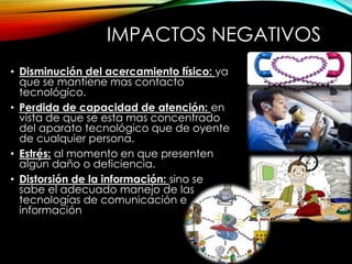 IMPACTOS NEGATIVOS 
• Disminución del acercamiento físico: ya 
que se mantiene mas contacto 
tecnológico. 
• Perdida de capacidad de atención: en 
vista de que se esta mas concentrado 
del aparato tecnológico que de oyente 
de cualquier persona. 
• Estrés: al momento en que presenten 
algún daño o deficiencia. 
• Distorsión de la información: sino se 
sabe el adecuado manejo de las 
tecnologías de comunicación e 
información 
