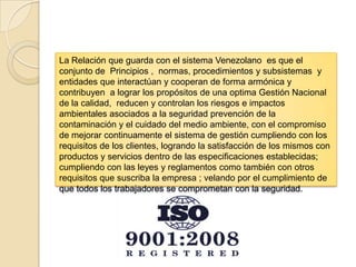 La Relación que guarda con el sistema Venezolano es que el
conjunto de Principios , normas, procedimientos y subsistemas y
entidades que interactúan y cooperan de forma armónica y
contribuyen a lograr los propósitos de una optima Gestión Nacional
de la calidad, reducen y controlan los riesgos e impactos
ambientales asociados a la seguridad prevención de la
contaminación y el cuidado del medio ambiente, con el compromiso
de mejorar continuamente el sistema de gestión cumpliendo con los
requisitos de los clientes, logrando la satisfacción de los mismos con
productos y servicios dentro de las especificaciones establecidas;
cumpliendo con las leyes y reglamentos como también con otros
requisitos que suscriba la empresa ; velando por el cumplimiento de
que todos los trabajadores se comprometan con la seguridad.
 